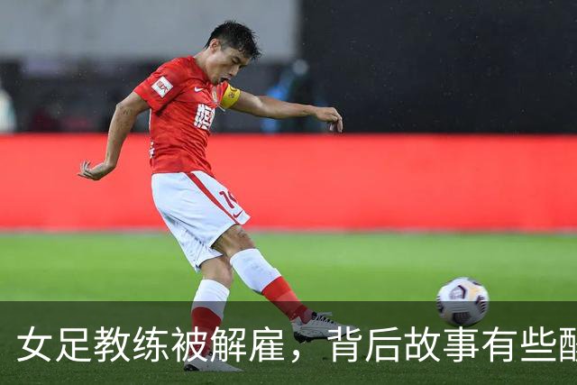 女足教练被解雇，背后故事有些酸甜苦辣